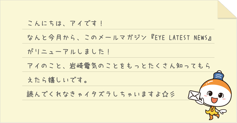 こんにちは、アイです！なんと今月から、このメールマガジン『EYE LATEST NEWS』がリニューアルしました！アイのこと、岩崎電気のことをもっとたくさん知ってもらえたら嬉しいです。読んでくれなきゃイタズラしちゃいますよ☆彡