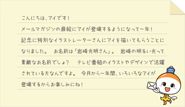こんにちは、アイです！メールマガジンの扉絵にアイが登場するようになって一年！記念に特別なイラストレーターさんにアイを描いてもらうことになりました。お名前は「岩崎光明さん」。岩崎の明るい光って素敵なお名前でしょ？テレビ番組のイラストやデザインで活躍されている方なんですよ。今月から一年間、いろいろなアイが登場するからお楽しみにね！