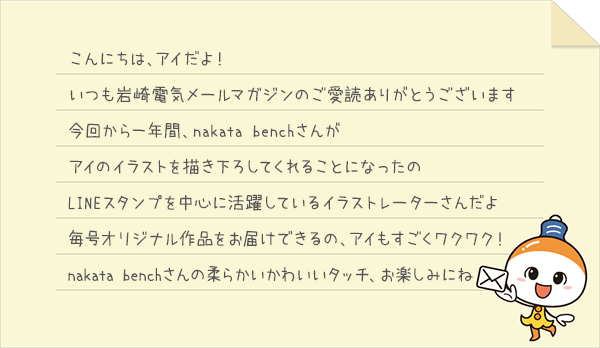 「こんにちは、アイだよ！いつも岩崎電気メールマガジンのご愛読ありがとうございます。今回から一年間、nakata benchさんがアイのイラストを描き下ろしてくれることになったの。LINEスタンプを中心に活躍しているイラストレーターさんだよ。毎号オリジナル作品をお届けできるの、アイもすごくワクワク！nakata benchさんの柔らかいかわいいタッチ、お楽しみにね」